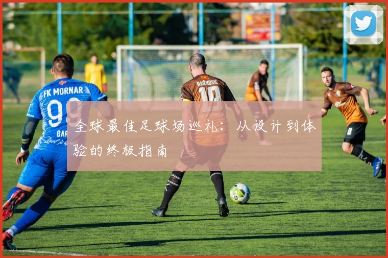 全球最佳足球场巡礼:从设计到体验的终极指南