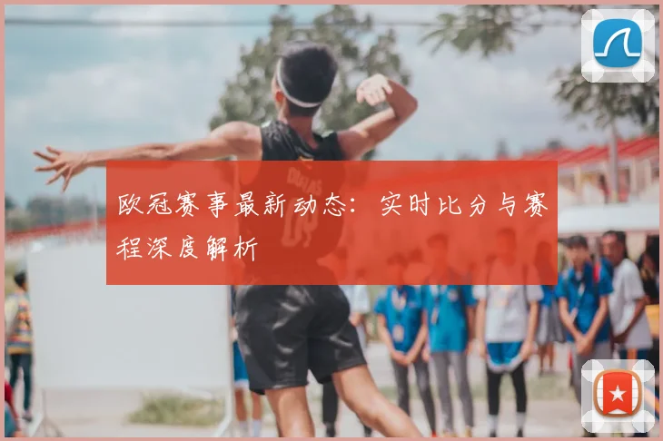 欧冠赛事最新动态:实时比分与赛程深度解析