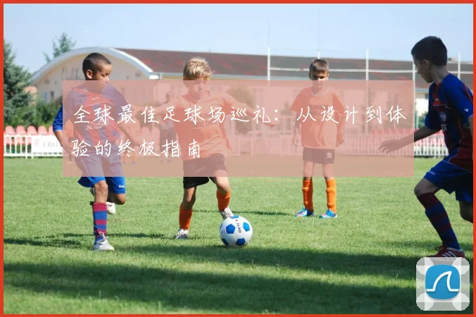 全球最佳足球场巡礼:从设计到体验的终极指南